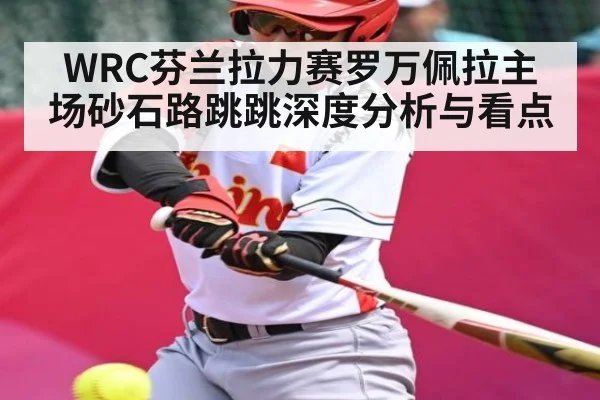 WRC芬兰拉力赛罗万佩拉主场砂石路跳跳深度分析与看点