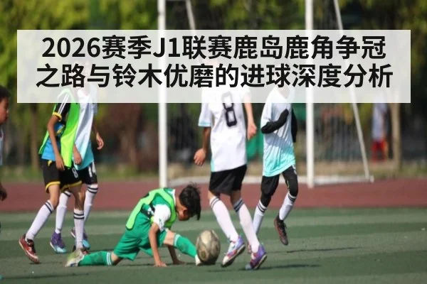 2026赛季J1联赛鹿岛鹿角争冠之路与铃木优磨的进球深度分析